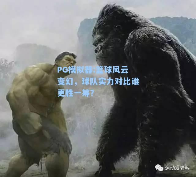 篮球风云变幻，球队实力对比谁更胜一筹？