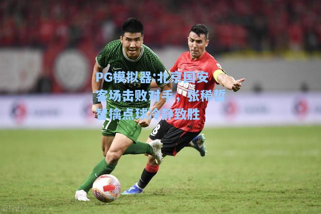 北京国安客场击败对手，张稀哲智擒点球冷静致胜