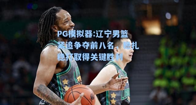 辽宁男篮紧追争夺前八名，稳扎稳打取得关键胜利