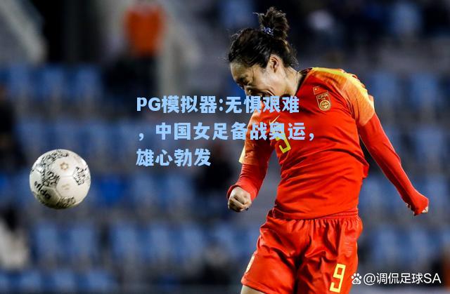 无惧艰难，中国女足备战奥运，雄心勃发