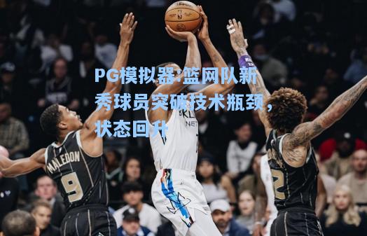 篮网队新秀球员突破技术瓶颈，状态回升