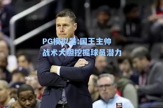 国王主帅战术大胆挖掘球员潜力